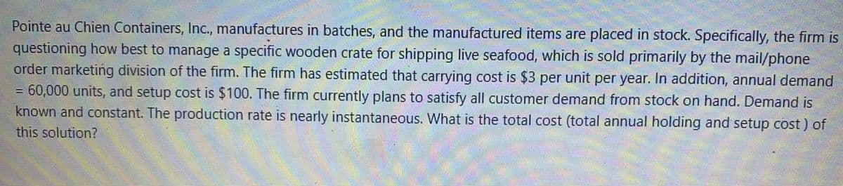 Pointe au Chien Containers, Inc., manufactures in batches, and the manufactured items are placed in stock. Specifically, the firm is
questioning how best to manage a specific wooden crate for shipping live seafood, which is sold primarily by the mail/phone
order marketing division of the firm. The firm has estimated that carrying cost is $3 per unit per year. In addition, annual demand
60,000 units, and setup cost is $100. The firm currently plans to satisfy all customer demand from stock on hand. Demand is
known and constant. The production rate is nearly instantaneous. What is the total cost (total annual holding and setup cost ) of
this solution?
%3!
