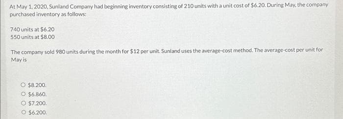 At May 1, 2020, Sunland Company had beginning inventory consisting of 210 units with a unit cost of $6.20. During May, the company
purchased inventory as follows:
740 units at $6.20
550 units at $8.00
The company sold 980 units during the month for $12 per unit. Sunland uses the average-cost method. The average-cost per unit for
May is
O $8.200.
O $6.860.
O $7.200.
O $6.200.