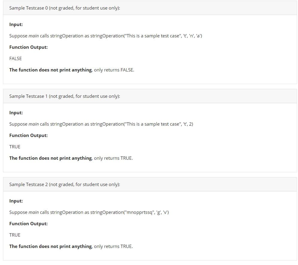 Sample Testcase 0 (not graded, for student use only):
Input:
Suppose main calls stringOperation as stringOperation("This is a sample test case", 't', 'n', 'a')
Function Output:
FALSE
The function does not print anything, only returns FALSE.
Sample Testcase 1 (not graded, for student use only):
Input:
Suppose main calls stringOperation as stringOperation("This is a sample test case", 't', 2)
Function Output:
TRUE
The function does not print anything, only returns TRUE.
Sample Testcase 2 (not graded, for student use only):
Input:
Suppose main calls stringOperation as stringOperation("mnopprtssq", 'g', 'v')
Function Output:
TRUE
The function does not print anything, only returns TRUE.
