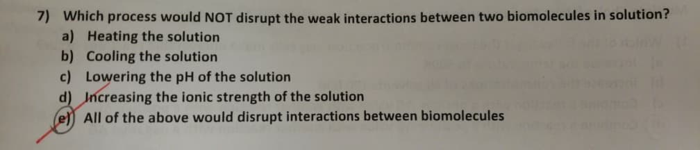 7) Which process would NOT disrupt the weak interactions between two biomolecules in solution?
a) Heating the solution
b) Cooling the solution
c) Lowering the pH of the solution
d) Increasing the ionic strength of the solution
e All of the above would disrupt interactions between biomolecules
