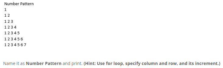 Number Pattern
1.
12
123
1234
12345
123456
1234567
Name it as Number Pattern and print. (Hint: Use for loop, specify column and row, and its increment.)
