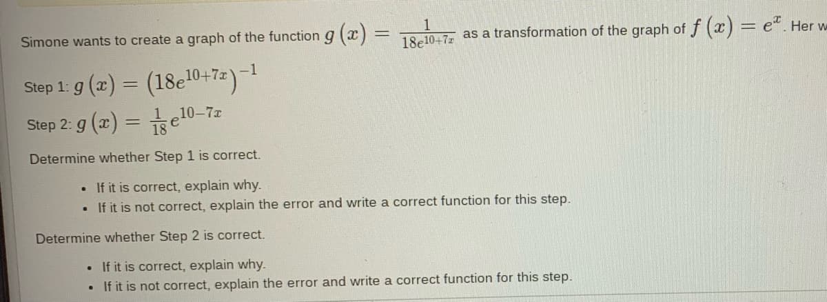 Simone wants to create a graph of the function g(x)
Step 1: g(x) = (18e¹0+7x) -1
10-7x
Step 2: g(x) =
=
●
1
18e10+7z as a transformation of the graph of f(x) = e. Her w
Determine whether Step 1 is correct.
. If it is correct, explain why.
If it is not correct, explain the error and write a correct function for this step.
Determine whether Step 2 is correct.
. If it is correct, explain why.
If it is not correct, explain the error and write a correct function for this step.