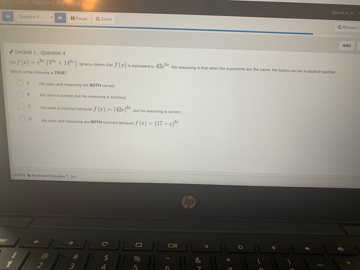 4
2-23_Algebra II_Formative 21
Question 4
A
B
C
Pause
Section 1- Question 4
Let f (x) = e6z (36² × 146). Ignacio claims that f (x) is equivalent to 42e6. His reasoning is that when the exponents are the same, the bases can be multiplied together.
X
Which of the following is TRUE?
D
Q Zoom
His claim and reasoning are BOTH correct.
His claim is correct, but his reasoning is incorrect.
His claim is incorrect because f (x) = (42e), but his reasoning is correct.
His claim and reasoning are BOTH incorrect because f(x) = (17+e) 62
©2022 Illuminate Education TM, Inc.
# 3
C
54
$
4
%
5
Oll
hp
&
M
*
Signed in as:
O
Q Review/
ABC