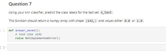 Question 7
Using your knn classifier, predict the class labels for the test set x_test.
This function should return a numpy array with shape (143,) and values either 0.0 or 1.0.
[ ]: def answer_seven():
# YOUR CODE HERE
raise NotImplementedError()
[ ]: