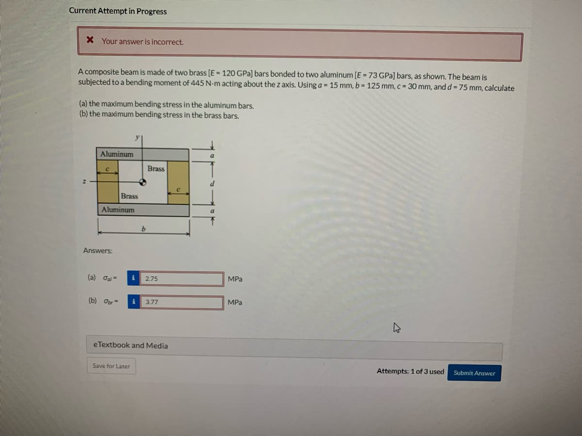 Current Attempt in Progress
* Your answer is incorrect.
A composite beam is made of two brass [E = 120 GPa] bars bonded to two aluminum [E = 73 GPa] bars, as shown. The beam is
subjected to a bending moment of 445 N-m acting about the z axis. Using a = 15 mm, b = 125 mm, c = 30 mm, and d= 75 mm, calculate
(a) the maximum bending stress in the aluminum bars.
(b) the maximum bending stress in the brass bars.
2
Aluminum
C
Aluminum
Answers:
(a) Jal=
Brass
(b) Obr=
b
Save for Later
Brass
i 2.75
i 3.77
eTextbook and Media
с
a
d
a
↑
MPa
MPa
Attempts: 1 of 3 used
Submit Answer