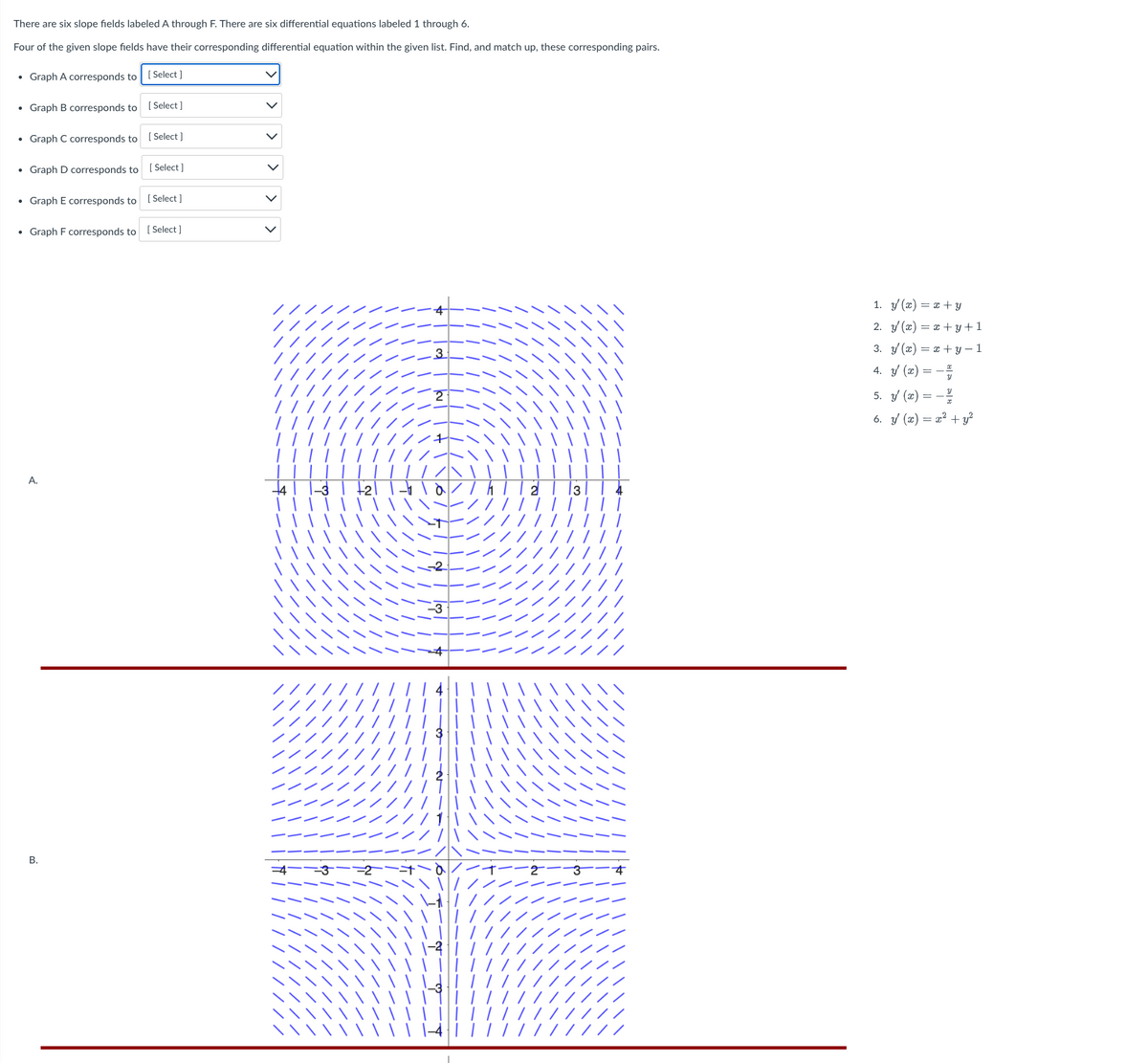 There are six slope fields labeled A through F. There are six differential equations labeled 1 through 6.
Four of the given slope fields have their corresponding differential equation within the given list. Find, and match up, these corresponding pairs.
• Graph A corresponds to
• Graph B corresponds to
• Graph C corresponds to
Select]
A.
[Select]
• Graph D corresponds to [Select]
B.
[Select]
• Graph E corresponds to
• Graph F corresponds to [Select]
[Select]
> > >
1. y(x) = x+y
2. y'(x) = x+y+1
3. y(x) = x+y=1
4. y' (x) = -
5. y(x) = -
6. y' (x) = x² +
+y²