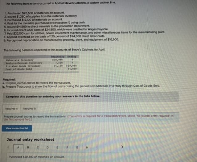 The following transactions occurred in April at Steve's Cabinets, a custom cabinet firm.
1 Purchased $20,500 of materials on account.
2. Issued $1,250 of supplies from the materials inventory.
3. Purchased $12,100 of materials on account.
4. Paid for the materials purchesed in transaction (1) using cash.
5. Issued $14,500 in direct materials to the production department.
6. Incurred direct labor costs of $24,500, which were credited to Wages Payable.
7. Paid $22100 cash for utilities, power, equipment maintenance, and other miscellaneous items for the manufacturing plant.
8. Appled overhead on the basis of 125 percent of $24,500 direct labor costs.
9. Recognized depreciation on manufacturing property, plant, and equipment of $10,900.
The following balances appeared in the accounts of Steve's Cabinets for April.
Materiala Inventory
Work-in-Process Inventory
Finished Goods Inventory
Cost of Goods Sold
Deginning Ending
$30,990
7,500 7
34,100 829,090
54,030
Required:
a. Prepare journal entries to record the transactions.
b. Prepare T-accounts to show the flow of costs during the period from Materials Inventory through Cost of Goods Sold.
Complete this question by entering your answers in the tabs below.
Required A
Required B
Prepare journal entries to record the transactions. (If no entry is required for a transaction/event, select "No journal entry required" in
the first account field.)
View transaction list
Journal entry worksheet
A
B.
F
Purchased $20,500 of materials on account.
