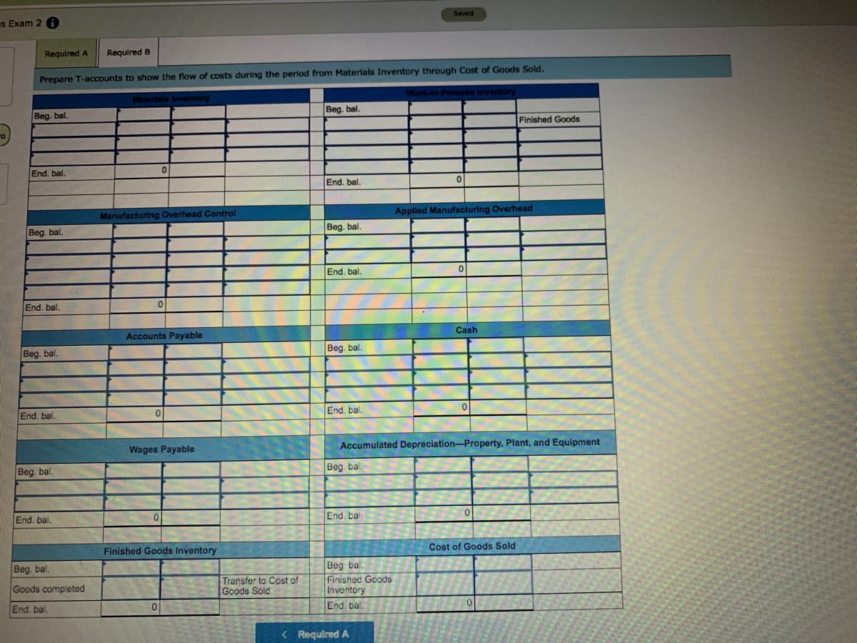 Seved
s Exam 2 f
Required A
Required B
Prepare T-accounts to show the flow of costs during the period from Materials Inventory through Cost of Goods Sold.
Work-In-Process Inventory
Materials Inventory
Beg. bal.
Beg. bal,
Finished Goods
End. bal.
End. bal.
Applied Manufacturing Overhead
Manufacturing Overhead Control
Beg. bal.
Beg. bal.
End. bal.
End. bal.
Cash
Accounts Payable
Beg. bal.
Beg. bal.
End. bal
End. bal.
Wages Payable
Accumulated Depreciation-Property, Plant, and Equipment
Beg. bal.
Beg. bal.
End. bal.
End. bal.
Cost of Goods Sold
Finished Goods Inventory
Bog bal.
Finishod Goods
Inventory
Beg. bal.
Goods completed
Transfer to Cost of
Goods Sold
End. bal.
End. bal.
< Requlred A
