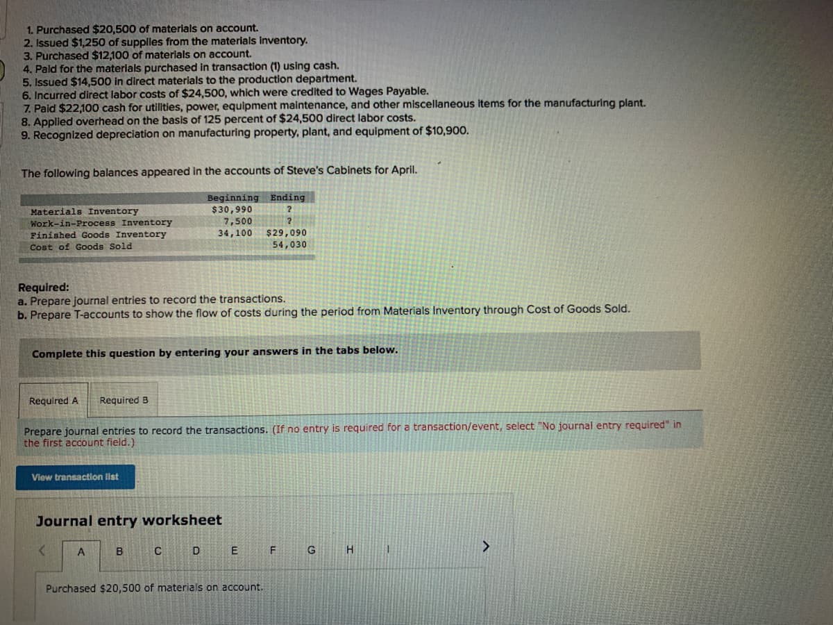 1. Purchased $20,500 of materials on account.
2. Issued $1,250 of supplies from the materials inventory.
3. Purchased $12,100 of materials on account.
4. Pald for the materials purchased in transaction (1) using cash.
5. Issued $14,500 in direct materials to the production department.
6. Incurred direct labor costs of $24,500, which were credited to Wages Payable.
7. Paid $22,100 cash for utilities, power, equipment maintenance, and other miscellaneous items for the manufacturing plant.
8. Applied overhead on the basis of 125 percent of $24,500 direct labor costs.
9. Recognized depreciation on manufacturing property, plant, and equipment of $10,900.
The following balances appeared in the accounts of Steve's Cabinets for April.
Beginning
$30,990
7,500
34,100
Ending
Materials Inventory
Work-in-Process Inventory
$29,090
54,030
Finished Goods Inventory
Cost of Goods Sold
Required:
a. Prepare journal entries to record the transactions.
b. Prepare T-accounts to show the flow of costs during the period from Materials Inventory through Cost of Goods Sold.
Complete this question by entering your answers in the tabs below.
Required A
Required B
Prepare journal entries to record the transactions. (If no entry is required for a transaction/event, select "No journal entry required" in
the first account field.)
View transaction list
Journal entry worksheet
A
B
D
E
G
>
Purchased $20,500 of materials on account.
