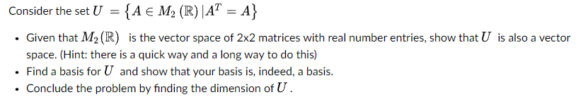 Consider the set U =
{A = M₂ (R) |AT = A}
. Given that M₂ (R) is the vector space of 2x2 matrices with real number entries, show that U is also a vector
space. (Hint: there is a quick way and a long way to do this)
• Find a basis for U and show that your basis is, indeed, a basis.
.
• Conclude the problem by finding the dimension of U.