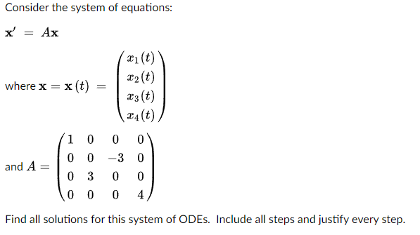 Consider the system of equations:
x' = Ax
where x =
= x (t)
and A
=
x1 (t)
x₂ (t)
x3 (t)
x4 (t)/
1 0
0
0
00
-3 0
03
0 0
00 0 4
Find all solutions for this system of ODES. Include all steps and justify every step.