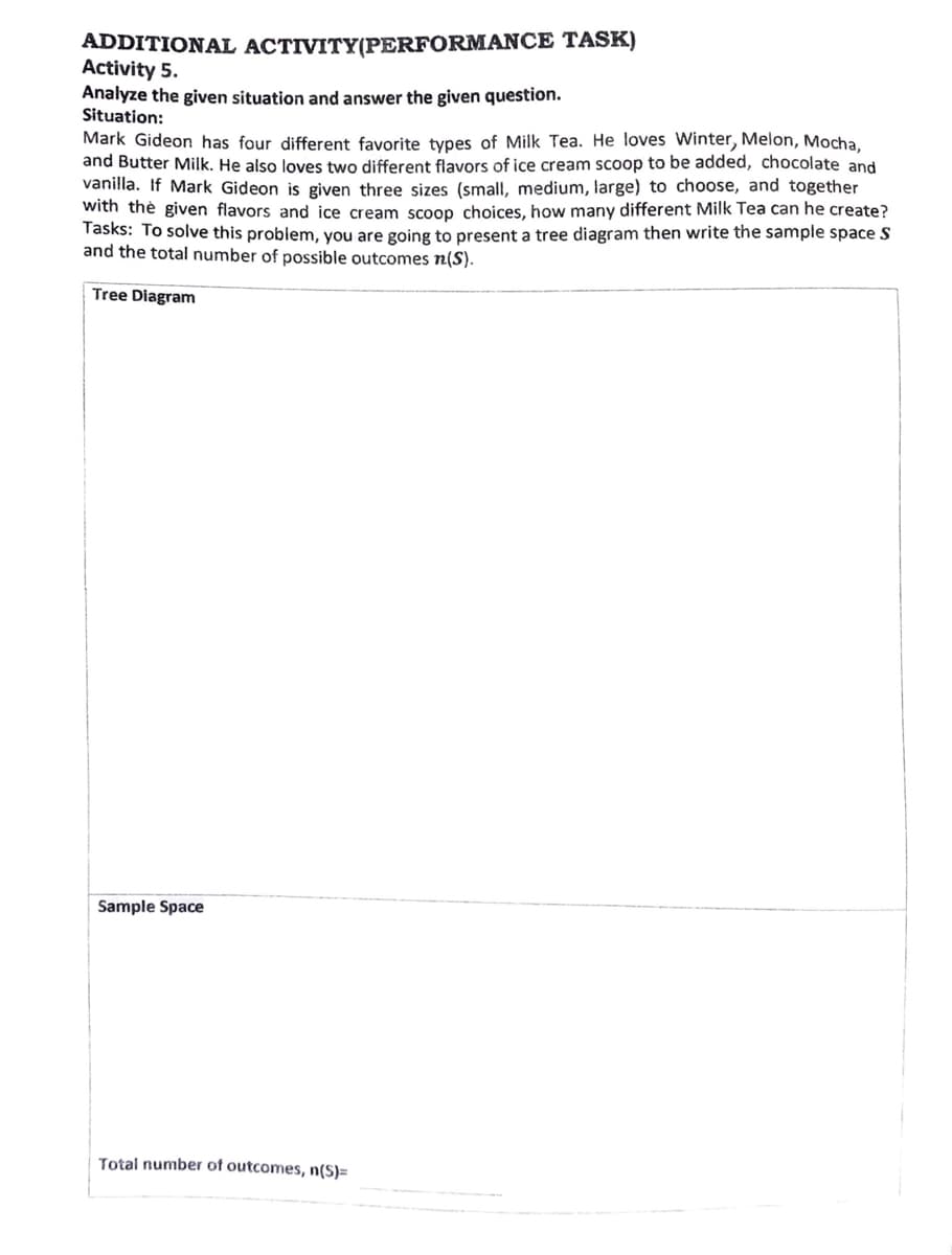 ADDITIONAL ACTIVITY(PERFORMANCE TASK)
Activity 5.
Analyze the given situation and answer the given question.
Situation:
Mark Gideon has four different favorite types of Milk Tea. He loves Winter, Melon, Mocha,
and Butter Milk. He also loves two different flavors of ice cream scoop to be added, chocolate and
vanilla. If Mark Gideon is given three sizes (small, medium, large) to choose, and together
with thè given flavors and ice cream scoop choices, how many different Milk Tea can he create?
Tasks: To solve this problem, you are going to present a tree diagram then write the sample space S
and the total number of possible outcomes n(S).
Tree Diagram
Sample Space
Total number of outcomes, n(S)=
