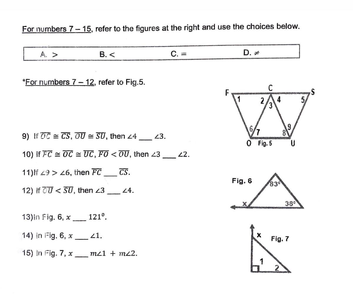 For nurmbers 7- 15, refer to the figures at the right and use the choices below.
A. >
В. <
C. =
D. *
*For numbers 7-12, refer to Fig.5.
C
F
1
2
4
5
9) If OC = CS, OU = SU, then 24
23.
O Fig. 5
10) If FC = OC = UC, FO < OU, then 23
2.
11)lf 29 > 26, then FC
CS.
Fig. 6
83
12) If OU < SU, then 23
24.
38
13)in Fig. 6, x
121°.
14) in Fig. 6, x,
21.
Fig. 7
15) in Fig. 7, x
m21 + m22.
