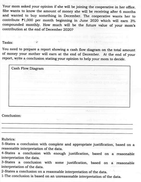 Your mom asked your opinion if she will be joining the cooperative in her office.
She wants to know the amount of money she will be receiving after 6 months
and wanted to buy something in December. The cooperative wants her to
contribute P1,000 per month beginning in June 2020 which will earn 3%
compounded monthly. How much will be the future value of your mom's
contribution at the end of December 2020?
Tasks:
You need to prepare a report showing a cash flow diagram on the total amount
of money your mother will earn at the end of December. At the end of your
report, write a conclusion stating your opinion to help your mom to decide.
Cash Flow Diagram
Conclusion:
Rubrics:
5-States a conclusion with complete and appropriate justification, based on a
reasonable interpretation of the data.
4-States a conclusion with enough justification, based on a reasonable
interpretation the data.
3-States a conclusion with some justification, based on a reasonable
interpretation of the data.
2-States a conclusion on a reasonable interpretation of the data.
1-The conclusion is based on an unreasonable interpretation of the data.
