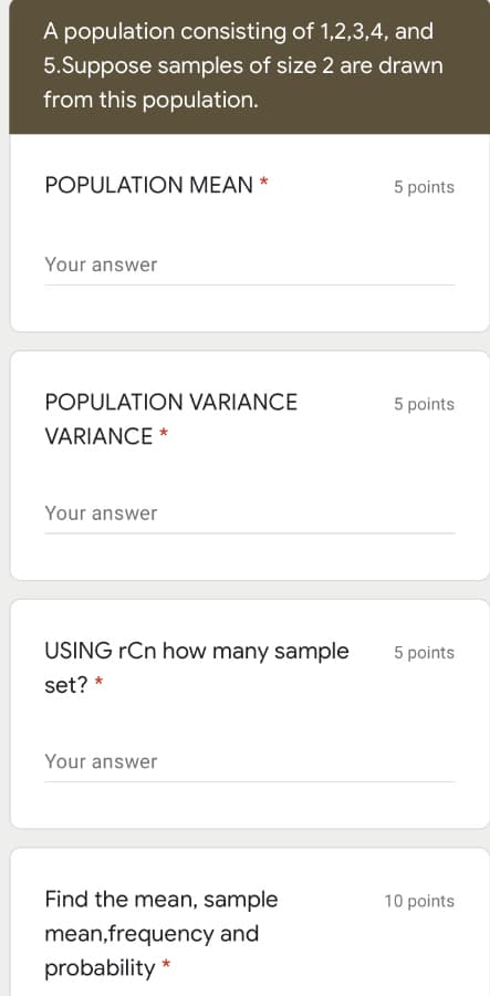 A population consisting of 1,2,3,4, and
5.Suppose samples of size 2 are drawn
from this population.
POPULATION MEAN *
5 points
Your answer
POPULATION VARIANCE
5 points
VARIANCE *
Your answer
USING rCn how many sample
5 points
set? *
Your answer
Find the mean, sample
10 points
mean,frequency and
probability *
