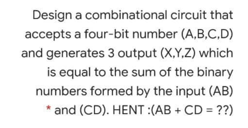 Design a combinational circuit that
accepts a four-bit number (A,B,C,D)
and generates 3 output (X,Y,Z) which
is equal to the sum of the binary
numbers formed by the input (AB)
and (CD). HENT :(AB + CD = ??)
