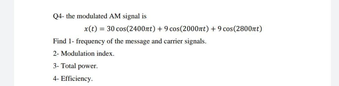 Q4- the modulated AM signal is
x(t)
= 30 cos(2400nt) + 9 cos(2000nt) + 9 cos(2800nt)
Find 1- frequency of the message and carrier signals.
2- Modulation index.
3- Total power.
4- Efficiency.
