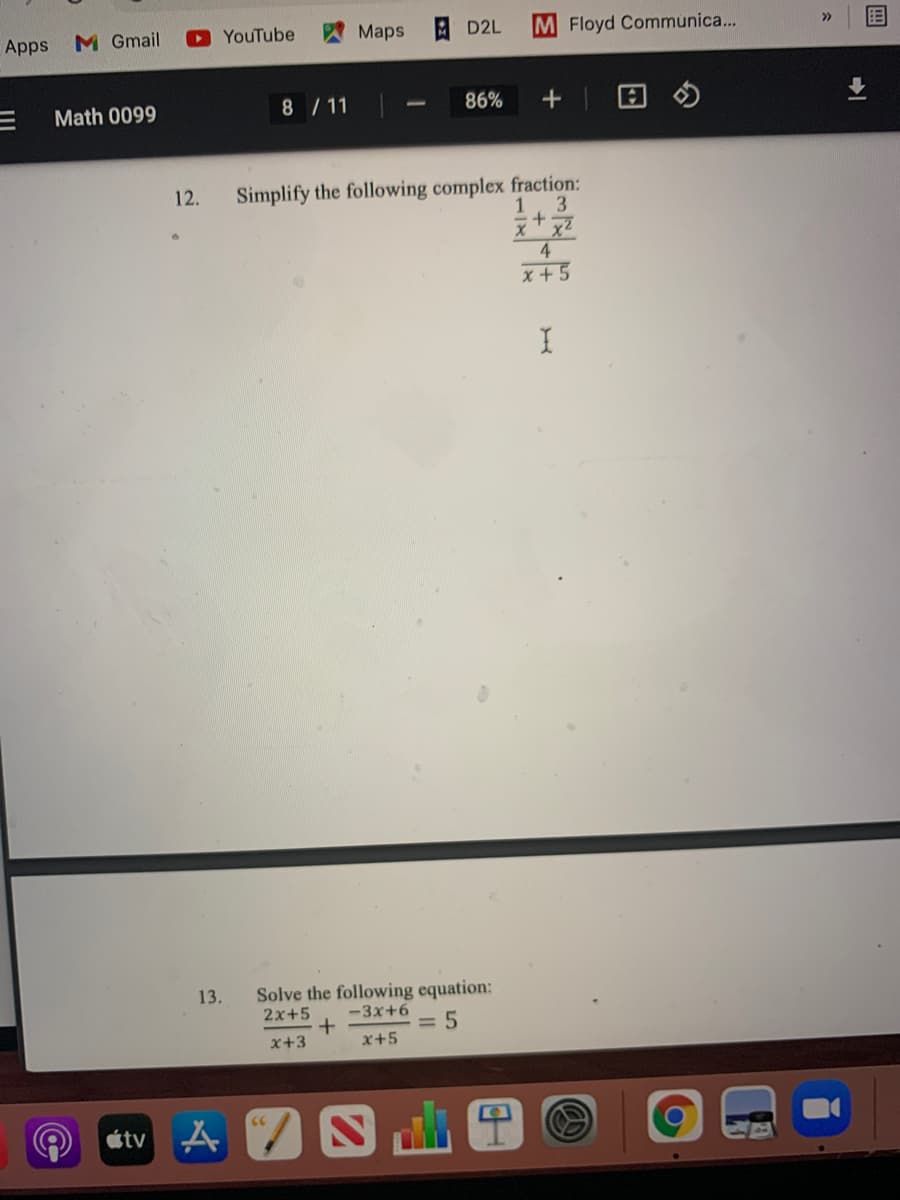 Apps
M Gmail
YouTube
Maps
D2L
M Floyd Communica...
>>
Math 0099
8 / 11
86%
Simplify the following complex fraction:
3.
xx2
4.
12.
1
x + 5
13.
Solve the following equation:
2x+5
-3x+6
= 5
x+3
x+5
étv A
画
