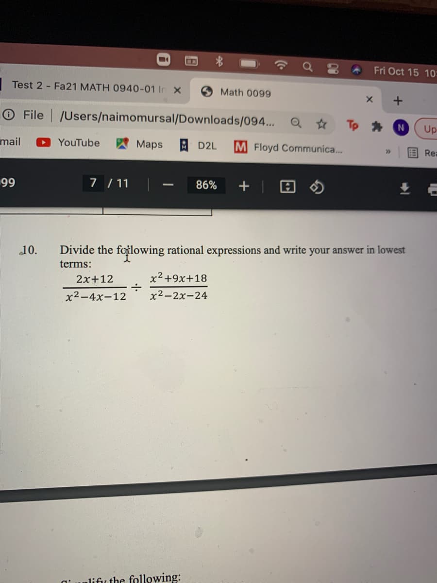 Fri Oct 15 10:
Test 2 - Fa21 MATH 0940-01 In X
Math 0099
O File /Users/naimomursal/Downloads/094... Q ☆
Up
mail
YouTube
AMaps
AD2L
M Floyd Communica...
>>
Rea
99
7 /11
86%
10.
Divide the foțlowing rational expressions and write your answer in lowest
terms:
2x+12
x2+9x+18
x2-4x-12
x2-2x-24
lifir the following:
