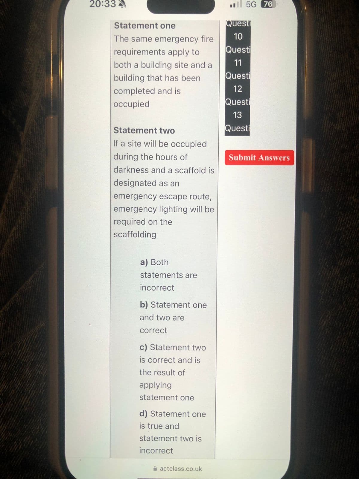 5G 76
20:33
Statement one
The same emergency fire
requirements apply to
both a building site and a
building that has been
Questi
10
Questi
11
Questi
completed and is
occupied
12
Questi
13
Statement two
Questi
If a site will be occupied
during the hours of
darkness and a scaffold is
designated as an
emergency escape route,
emergency lighting will be
required on the
scaffolding
a) Both
statements are
incorrect
b) Statement one
and two are
correct
c) Statement two
is correct and is
the result of
applying
statement one
d) Statement one
is true and
statement two is
incorrect
actclass.co.uk
Submit Answers