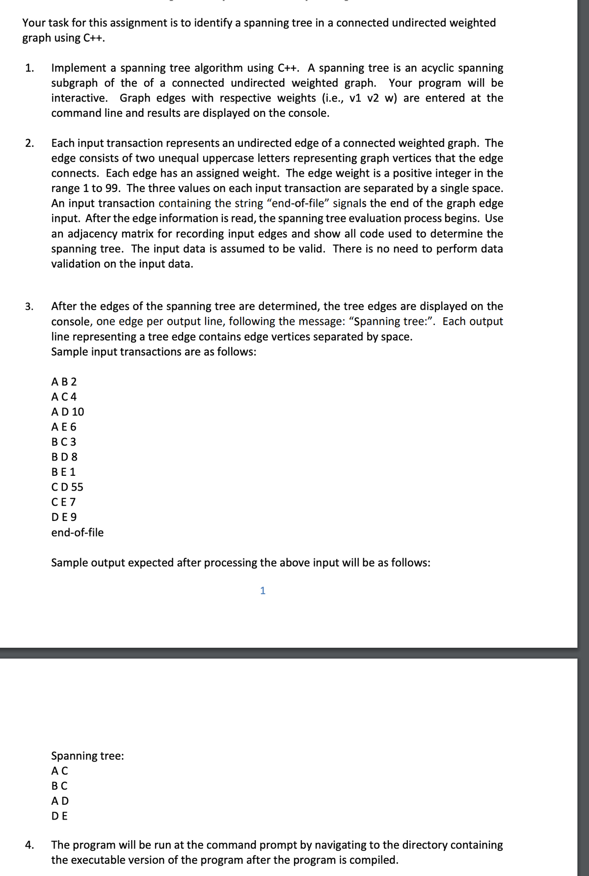 Your task for this assignment is to identify a spanning tree in a connected undirected weighted
graph using C++.
1.
2.
3.
4.
Implement a spanning tree algorithm using C++. A spanning tree is an acyclic spanning
subgraph of the of a connected undirected weighted graph. Your program will be
interactive. Graph edges with respective weights (i.e., v1 v2 w) are entered at the
command line and results are displayed on the console.
Each input transaction represents an undirected edge of a connected weighted graph. The
edge consists of two unequal uppercase letters representing graph vertices that the edge
connects. Each edge has an assigned weight. The edge weight is a positive integer in the
range 1 to 99. The three values on each input transaction are separated by a single space.
An input transaction containing the string “end-of-file" signals the end of the graph edge
input. After the edge information is read, the spanning tree evaluation process begins. Use
an adjacency matrix for recording input edges and show all code used to determine the
spanning tree. The input data is assumed to be valid. There is no need to perform data
validation on the input data.
After the edges of the spanning tree are determined, the tree edges are displayed on the
console, one edge per output line, following the message: “Spanning tree:”. Each output
line representing a tree edge contains edge vertices separated by space.
Sample input transactions are as follows:
A B 2
AC4
A D 10
A E 6
BC3
BD8
BE1
CD 55
CE7
DE 9
end-of-file
Sample output expected after processing the above input will be as follows:
Spanning tree:
AC
BC
A D
DE
1
The program will be run at the command prompt by navigating to the directory containing
the executable version of the program after the program is compiled.