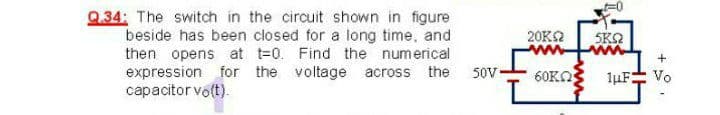 Q.34: The switch in the circuit shown in figure
beside has been closed for a long time, and
then opens at t=0. Find the numerical
expression for the voltage across the
capacitor vo(t).
20K2
SKO
+
50V-
60KO
luF
Vo
