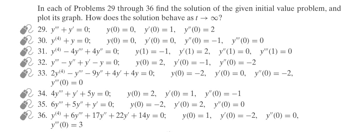 In each of Problems 29 through 36, find the solution of the given initial value problem, and plot its graph. How does the solution behave as \( t \to \infty \)?

29. \( y''' + y' = 0; \quad y(0) = 0, \quad y'(0) = 1, \quad y''(0) = 2 \)

30. \( y^{(4)} + y = 0; \quad y(0) = 0, \quad y'(0) = 0, \quad y''(0) = -1, \quad y'''(0) = 0 \)

31. \( y^{(4)} - 4y''' + 4y'' = 0; \quad y(1) = -1, \quad y'(1) = 2, \quad y''(1) = 0, \quad y'''(1) = 0 \)

32. \( y''' - y'' + y' - y = 0; \quad y(0) = 2, \quad y'(0) = -1, \quad y''(0) = -2 \)

33. \( 2y^{(4)} - y''' - 9y'' + 4y' + 4y = 0; \quad y(0) = -2, \quad y'(0) = 0, \quad y''(0) = -2, \quad y'''(0) = 0 \)

34. \( 4y''' + y' + 5y = 0; \quad y(0) = 2, \quad y'(0) = 1, \quad y''(0) = -1 \)

35. \( 6y''' + 5y' + y' = 0; \quad y(0) = -2, \quad y'(0) = 2, \quad y''(0) = 0 \)

36. \( y^{(4)} + 6y''' + 17y'' + 22y' + 14y = 0; \quad y(0) = 1, \quad y'(0) = -2, \quad y''(0) = 0, \quad y'''(0) =