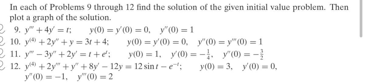 In each of Problems 9 through 12 find the solution of the given initial value problem. Then
plot a graph of the solution.
2 9. y" + 4y' = t;
2 10. y4) +2y"+y = 3t + 4;
2 11. у" — Зу" + 2y 3Dt+e';
2 12. y() +2y" +y" +8y' – 12y = 12 sin t – e-';
y"(0) = -1, y" (0) = 2
У (0) %3D у (0) — 0, у"(0) —D 1
У (0) %3D У (0) 3 0, у"(0) —D у" (0) — 1
y(0) = 1, y'(0) =-, y"(0) = -
y(0) = 3, y'(0) = 0,
