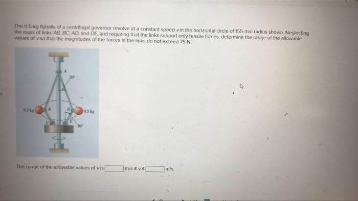 The 0.5-kg flyballs of a centrifugal governor revolve at a constant speed vin the horizontal circle of 155-mm radius shown. Neglecting
the mass of links AB BC, AD, and DE, and requiring that the links support only tensile forces, determine the range of the allowable
values of v so that the magnitudes of the forces in the links do not exceed 75 N.
1.5 kg
0.5kg
m/s.
The range of the allowable values of vis
m/s s vs
***