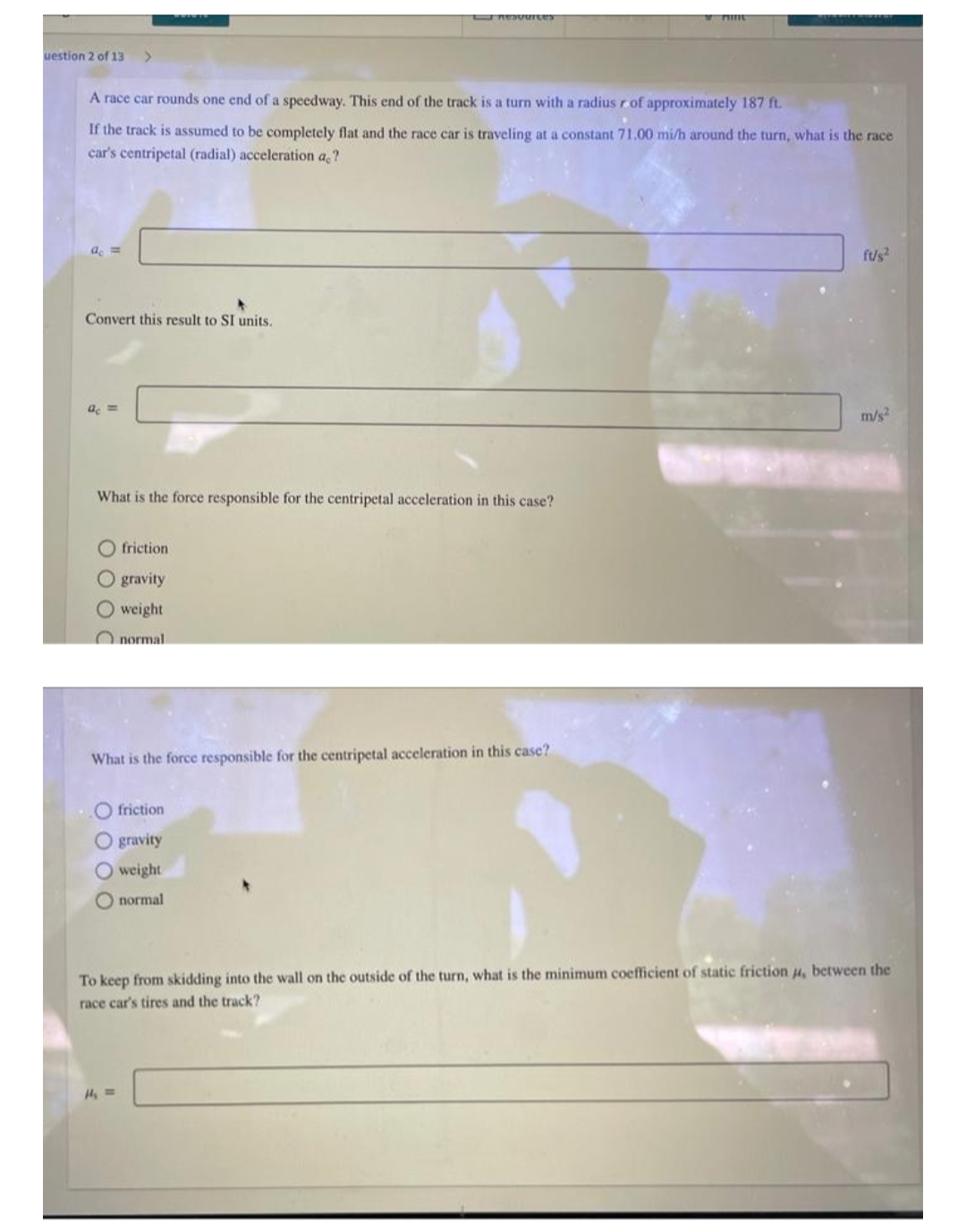 Resources
Print
uestion 2 of 13 >
A race car rounds one end of a speedway. This end of the track is a turn with a radius r of approximately 187 ft.
If the track is assumed to be completely flat and the race car is traveling at a constant 71.00 mi/h around the turn, what is the race
car's centripetal (radial) acceleration ac?
ac =
ft/s²
Convert this result to SI units.
ac =
m/s²
What is the force responsible for the centripetal acceleration in this case?
friction
O gravity
O weight
normal
What is the force responsible for the centripetal acceleration in this case?
..O friction
Ogravity
O weight
normal
To keep from skidding into the wall on the outside of the turn, what is the minimum coefficient of static friction μ, between the
race car's tires and the track?
H₁ ==