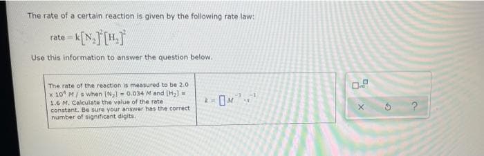 The rate of a certain reaction is given by the following rate law:
rate=
te k[N₂] [H.]
Use this information to answer the question below.
The rate of the reaction is measured to be 2.0
-1
k=
x 10¹ M/s when [N₂1 = 0.034 M and [H₂] =
1.6 M. Calculate the value of the rate.
constant. Be sure your answer has the correct
number of significant digits.
X