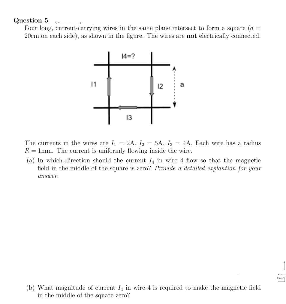 Question 5
=
Four long, current-carrying wires in the same plane intersect to form a square (a
20cm on each side), as shown in the figure. The wires are not electrically connected.
14=?
11
#
12
13
The currents in the wires are I₁ = 2A, I2 = 5A, I3 = 4A. Each wire has a radius
R = 1mm. The current is uniformly flowing inside the wire.
(a) In which direction should the current I4 in wire 4 flow so that the magnetic
field in the middle of the square is zero? Provide a detailed explantion for your
answer.
(b) What magnitude of current I4 in wire 4 is required to make the magnetic field
in the middle of the square zero?
a