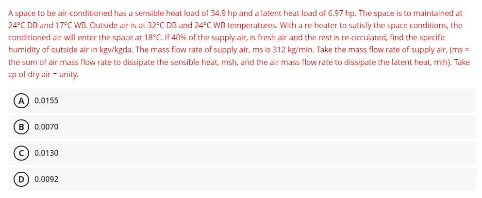 A space to be air-conditioned has a sensible heat load of 34.9 hp and a latent heat load of 6.97 hp. The space is to maintained at
24°C DB and 17°C WB. Outside air is at 32°C DB and 24°C WB temperatures. With a re-heater to satisfy the space conditions, the
conditioned air will enter the space at 18°C. If 40% of the supply air, is fresh air and the rest is re-circulated, find the specific
humidity of outside air in kgv/kgda. The mass flow rate of supply air, ms is 312 kg/min. Take the mass flow rate of supply air, (ms =
the sum of air mass flow rate to dissipate the sensible heat, msh, and the air mass flow rate to dissipate the latent heat, mlh). Take
cp of dry air = unity.
A) 0.0155
B) 0.0070
C) 0.0130
D) 0.0092