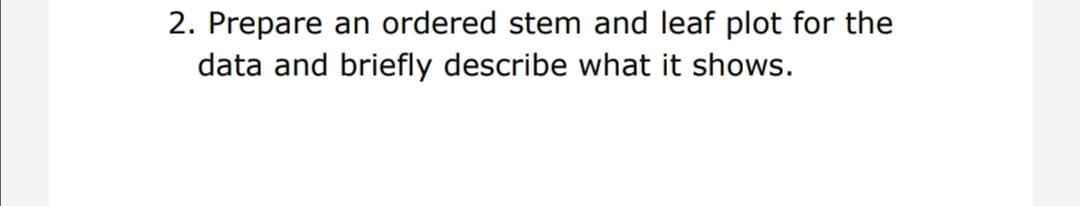 2. Prepare an ordered stem and leaf plot for the
data and briefly describe what it shows.
