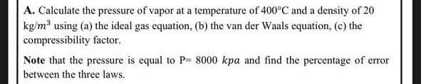 A. Calculate the pressure of vapor at a temperature of 400°C and a density of 20
kg/m using (a) the ideal gas equation, (b) the van der Waals equation, (c) the
compressibility factor.
Note that the pressure is equal to P= 8000 kpa and find the percentage of error
between the three laws.
