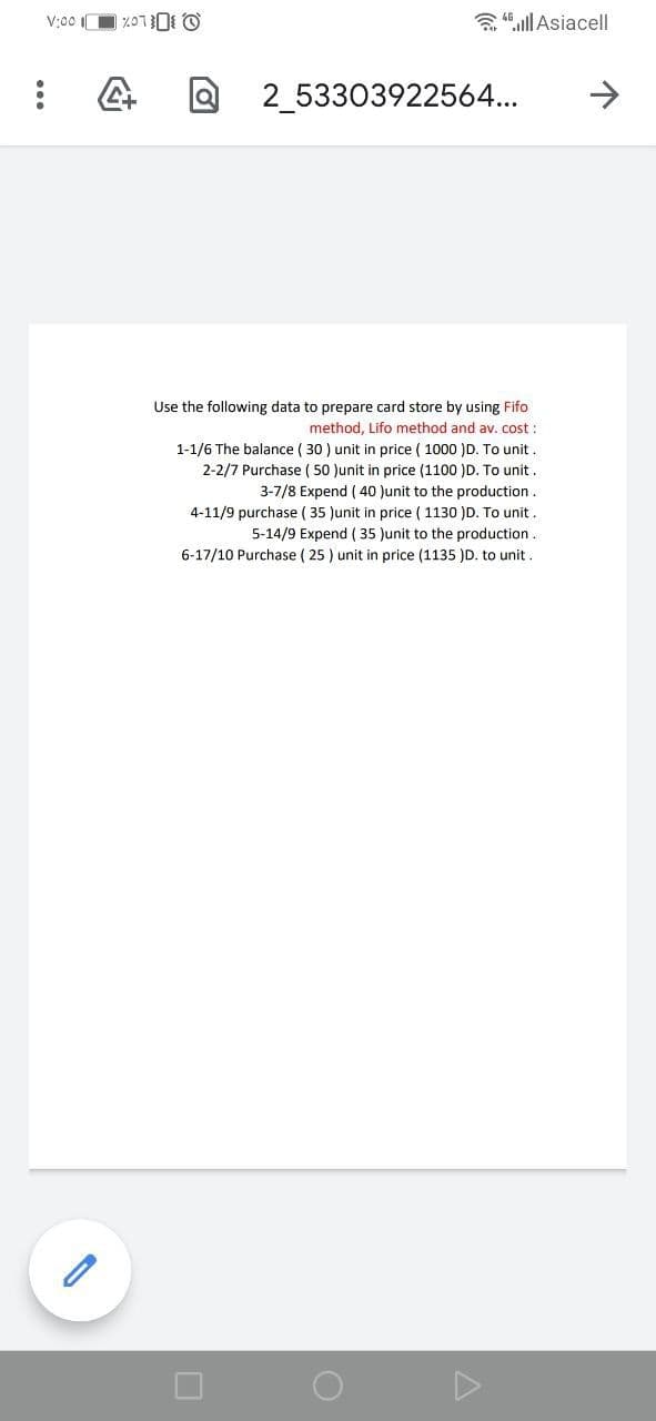V:00 O %OTO O
a 4 ull Asiacell
2_53303922564...
->
Use the following data to prepare card store by using Fifo
method, Lifo method and av. cost :
1-1/6 The balance ( 30 ) unit in price ( 1000 )D. To unit .
2-2/7 Purchase ( 50 )unit in price (1100 )D. To unit .
3-7/8 Expend ( 40 Junit to the production .
( 35 Jun
price ( 1130 )D. To
5-14/9 Expend ( 35 )unit to the production.
6-17/10 Purchase ( 25 ) unit in price (1135 )D. to unit.
4-11/9
