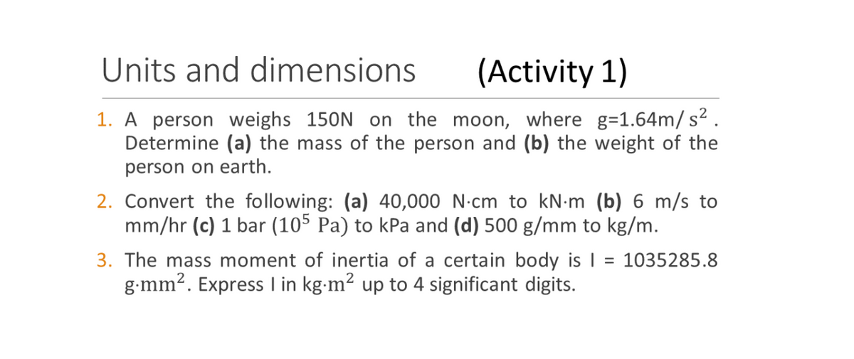 Units and dimensions
(Activity 1)
1. A person weighs 150N on the moon, where g=1.64m/ s2.
Determine (a) the mass of the person and (b) the weight of the
person on earth.
2. Convert the following: (a) 40,000 N-cm to kN-m (b) 6 m/s to
mm/hr (c) 1 bar (105 Pa) to kPa and (d) 500 g/mm to kg/m.
3. The mass moment of inertia of a certain body is | = 1035285.8
g-mm2. Express I in kg-m2 up to 4 significant digits.
