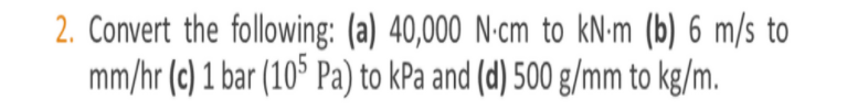 2. Convert the following: (a) 40,000 N-cm to kN-m (b) 6 m/s to
mm/hr (c) 1 bar (10* Pa) to kPa and (d) 500 g/mm to kg/m.
