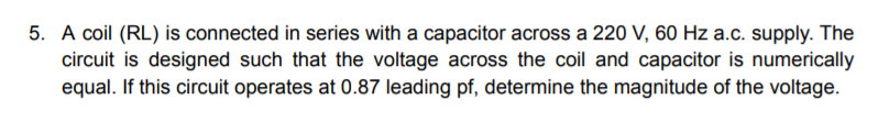 5. A coil (RL) is connected in series with a capacitor across a 220 V, 60 Hz a.c. supply. The
circuit is designed such that the voltage across the coil and capacitor is numerically
equal. If this circuit operates at 0.87 leading pf, determine the magnitude of the voltage.
