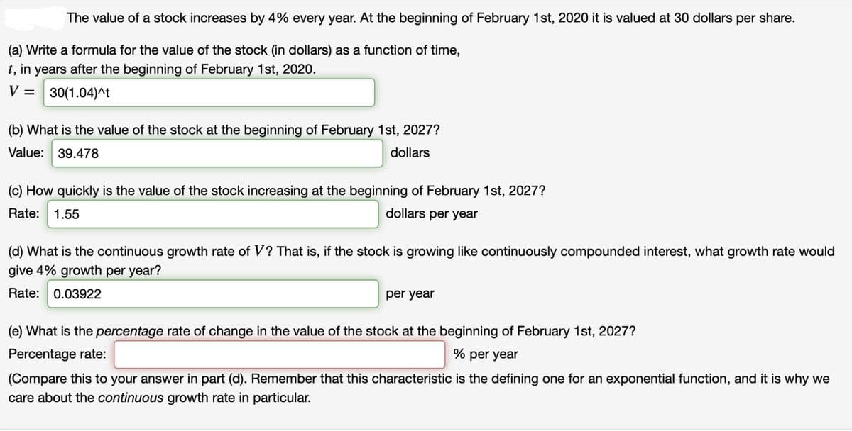 The value of a stock increases by 4% every year. At the beginning of February 1st, 2020 it is valued at 30 dollars per share.
(a) Write a formula for the value of the stock (in dollars) as a function of time,
t, in years after the beginning of February 1st, 2020.
V =
30(1.04)^t
(b) What is the value of the stock at the beginning of February 1st, 2027?
Value: 39.478
dollars
(c) How quickly is the value of the stock increasing at the beginning of February 1st, 2027?
Rate:
1.55
dollars per year
(d) What is the continuous growth rate of V? That is, if the stock is growing like continuously compounded interest, what growth rate would
give 4% growth per year?
Rate: 0.03922
per year
(e) What is the percentage rate of change in the value of the stock at the beginning of February 1st, 2027?
Percentage rate:
% per year
(Compare this to your answer in part (d). Remember that this characteristic is the defining one for an exponential function, and it is why we
care about the continuous growth rate in particular.
