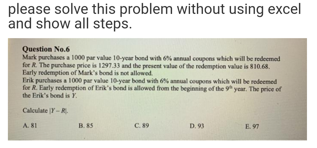 please solve this problem without using excel
and show all steps.
Question No.6
Mark purchases a 1000 par value 10-year bond with 6% annual coupons which will be redeemed
for R. The purchase price is 1297.33 and the present value of the redemption value is 810.68.
Early redemption of Mark's bond is not allowed.
Erik purchases a 1000 par value 10-year bond with 6% annual coupons which will be redeemed
for R. Early redemption of Erik's bond is allowed from the beginning of the 9th year. The price of
the Erik's bond is Y.
Calculate |Y-R.
A. 81
В. 85
С. 89
D. 93
E. 97
