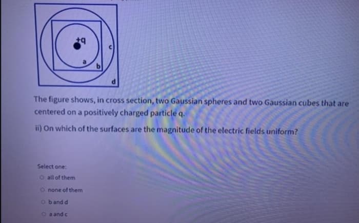 The figure shows, in cross section, two Gaussian spheres and two Gaussian cubes that are
centered on a positively charged particle q.
ii) On which of the surfaces are the magnitude of the electric fields uniform?
Select one:
o all of them
O none of them
o band d
O a and c
