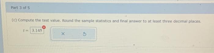 Part 3 of 5
(c) Compute the test value. Round the sample statistics and final answer to at least three decimal places.
t=3.145
