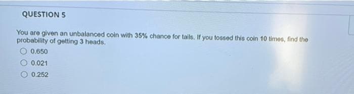 QUESTION 5
You are given an unbalanced coin with 35% chance for tails. If you tossed this coin 10 times, find the
probability of getting 3 heads.
O 0.650
0.021
0.252
