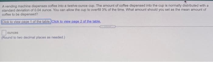 A vending machine dispenses coffee into a twelve-ounce cup. The amount of coffee dispensed into the cup is normally distributed with a
standard deviation of 0.04 ounce. You can allow the cup to overfil 3% of the time. What amount should you set as the mean amount of
coffee to be dispensed?
Cik to View ongn 1.o the table Click to view. Dagn 2.of the tabin.
Dounces
(Round to two decimal places as needed.)
