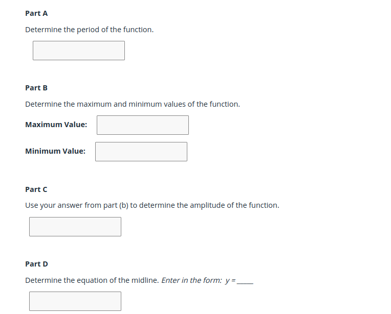 Part A
Determine the period of the function.
Part B
Determine the maximum and minimum values of the function.
Maximum Value:
Minimum Value:
Part C
Use your answer from part (b) to determine the amplitude of the function.
Part D
Determine the equation of the midline. Enter in the form: y =,
