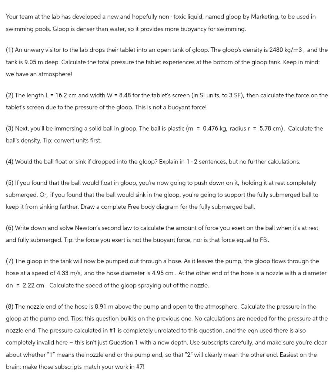 Your team at the lab has developed a new and hopefully non-toxic liquid, named gloop by Marketing, to be used in
swimming pools. Gloop is denser than water, so it provides more buoyancy for swimming.
(1) An unwary visitor to the lab drops their tablet into an open tank of gloop. The gloop's density is 2480 kg/m3, and the
tank is 9.05 m deep. Calculate the total pressure the tablet experiences at the bottom of the gloop tank. Keep in mind:
we have an atmosphere!
(2) The length L = 16.2 cm and width W = 8.48 for the tablet's screen (in SI units, to 3 SF), then calculate the force on the
tablet's screen due to the pressure of the gloop. This is not a buoyant force!
(3) Next, you'll be immersing a solid ball in gloop. The ball is plastic (m = 0.476 kg, radius r = 5.78 cm). Calculate the
ball's density. Tip: convert units first.
(4) Would the ball float or sink if dropped into the gloop? Explain in 1-2 sentences, but no further calculations.
(5) If you found that the ball would float in gloop, you're now going to push down on it, holding it at rest completely
submerged. Or, if you found that the ball would sink in the gloop, you're going to support the fully submerged ball to
keep it from sinking farther. Draw a complete Free body diagram for the fully submerged ball.
(6) Write down and solve Newton's second law to calculate the amount of force you exert on the ball when it's at rest
and fully submerged. Tip: the force you exert is not the buoyant force, nor is that force equal to FB.
(7) The gloop in the tank will now be pumped out through a hose. As it leaves the pump, the gloop flows through the
hose at a speed of 4.33 m/s, and the hose diameter is 4.95 cm. At the other end of the hose is a nozzle with a diameter
dn = 2.22 cm. Calculate the speed of the gloop spraying out of the nozzle.
(8) The nozzle end of the hose is 8.91 m above the pump and open to the atmosphere. Calculate the pressure in the
gloop at the pump end. Tips: this question builds on the previous one. No calculations are needed for the pressure at the
nozzle end. The pressure calculated in #1 is completely unrelated to this question, and the eqn used there is also
completely invalid here - this isn't just Question 1 with a new depth. Use subscripts carefully, and make sure you're clear
about whether "1" means the nozzle end or the pump end, so that "2" will clearly mean the other end. Easiest on the
brain: make those subscripts match your work in #7!