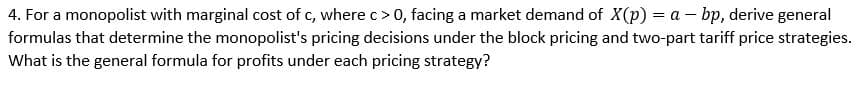 4. For a monopolist with marginal cost of c, where c> 0, facing a market demand of X(p) = a – bp, derive general
formulas that determine the monopolist's pricing decisions under the block pricing and two-part tariff price strategies.
What is the general formula for profits under each pricing strategy?
