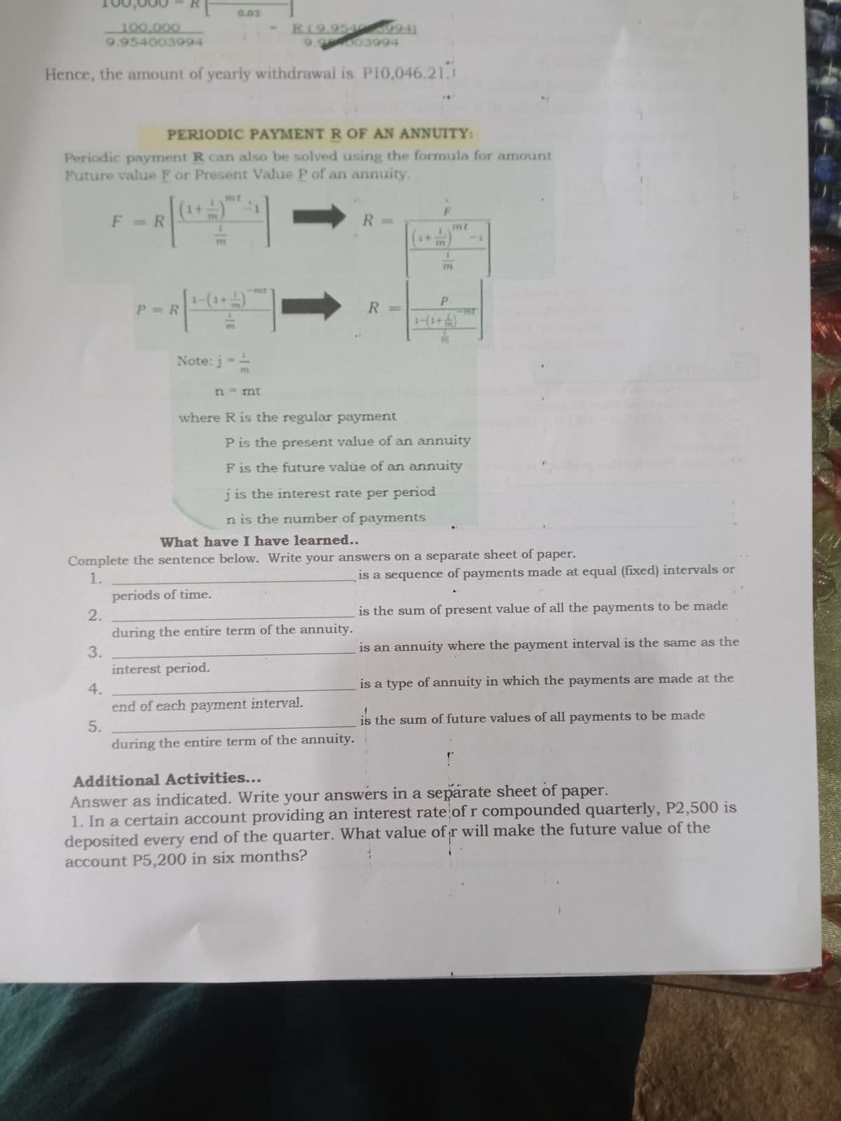 0.02
100,000
9.954003994
RI9.954 9941
9.9003994
Hence, the amount of yearly withdrawal is P10,046.21.1
PERIODIC PAYMENT R OF AN ANNUITY:
Periodic payment R can also be solved using the formula for amount
Future value F or Present Value P of an annuity.
mt
1+
F = R
R =
mt
mt
P.
P R
R =
1-(1+)
Note: j-=
n = mt
where R is the regular payment
P is the present value of an annuity
F is the future value of an annuity
j is the interest rate per period
n is the number of
payments
What have I have learned...
Complete the sentence below. Write your answers on a separate sheet of paper.
1.
is a sequence of payments made at equal (fixed) intervals or
periods of time.
2.
is the sum of present value of all the payments to be made
during the entire term of the annuity.
3.
is an annuity where the payment interval is the same as the
interest period.
4.
is a type of annuity in which the payments are made at the
end of each payment interval.
is the sum of future values of all payments to be made
5.
during the entire term of the annuity.
Additional Activities...
Answer as indicated. Write your answers in a separate sheet of paper.
1. In a certain account providing an interest rate of r compounded quarterly, P2,500 is
deposited every end of the quarter. What value of r will make the future value of the
account P5,200 in six months?
-IE
