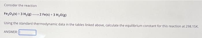 Consider the reaction
Fe₂O3(s) + 3 H₂(g) 2 Fe(s) + 3 H₂O(g)
Using the standard thermodynamic data in the tables linked above, calculate the equilibrium constant for this reaction at 298.15K.
ANSWER: